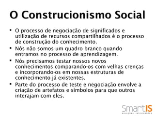 O Construcionismo Social
 O processo de negociação de significados e
  utilização de recursos compartilhados é o processo
  de construção do conhecimento.
 Nós não somos um quadro branco quando
  entramos no processo de aprendizagem.
 Nós precisamos testar nossos novos
  conhecimentos comparando-os com velhas crenças
  e incorporando-os em nossas estruturas de
  conhecimento já existentes.
 Parte do processo de teste e negociação envolve a
  criação de artefatos e símbolos para que outros
  interajam com eles.
 