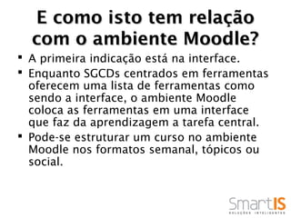 E como isto tem relação
  com o ambiente Moodle?
 A primeira indicação está na interface.
 Enquanto SGCDs centrados em ferramentas
  oferecem uma lista de ferramentas como
  sendo a interface, o ambiente Moodle
  coloca as ferramentas em uma interface
  que faz da aprendizagem a tarefa central.
 Pode-se estruturar um curso no ambiente
  Moodle nos formatos semanal, tópicos ou
  social.
 