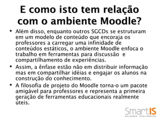 E como isto tem relação
  com o ambiente Moodle?
 Além disso, enquanto outros SGCDs se estruturam
  em um modelo de conteúdo que encoraja os
  professores a carregar uma infinidade de
  conteúdos estáticos, o ambiente Moodle enfoca o
  trabalho em ferramentas para discussão e
  compartilhamento de experiências.
 Assim, a ênfase estão não em distribuir informação
  mas em compartilhar idéias e engajar os alunos na
  construção do conhecimento.
 A filosofia de projeto do Moodle torna-o um pacote
  amigável para professores e representa a primeira
  geração de ferramentas educacionais realmente
  úteis.
 