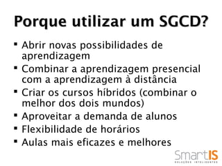 Porque utilizar um SGCD?
 Abrir novas possibilidades de
  aprendizagem
 Combinar a aprendizagem presencial
  com a aprendizagem à distância
 Criar os cursos híbridos (combinar o
  melhor dos dois mundos)
 Aproveitar a demanda de alunos
 Flexibilidade de horários
 Aulas mais eficazes e melhores
 