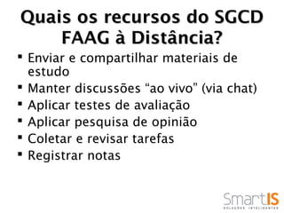Quais os recursos do SGCD
    FAAG à Distância?
 Enviar e compartilhar materiais de
  estudo
 Manter discussões “ao vivo” (via chat)
 Aplicar testes de avaliação
 Aplicar pesquisa de opinião
 Coletar e revisar tarefas
 Registrar notas
 