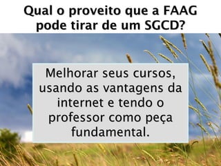 Qual o proveito que a FAAG
 pode tirar de um SGCD?


   Melhorar seus cursos,
  usando as vantagens da
     internet e tendo o
   professor como peça
        fundamental.
 