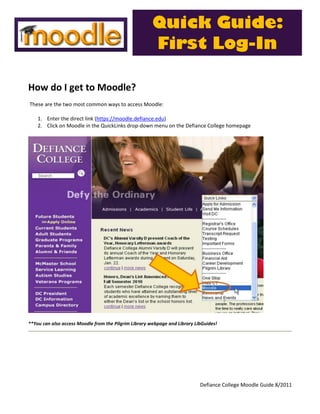 Quick Guide:
                                                       First Log-In

How do I get to Moodle?
These are the two most common ways to access Moodle:

    1. Enter the direct link (https://moodle.defiance.edu)
    2. Click on Moodle in the QuickLinks drop-down menu on the Defiance College homepage




**You can also access Moodle from the Pilgrim Library webpage and Library LibGuides!




                                                                            Defiance College Moodle Guide 8/2011
 