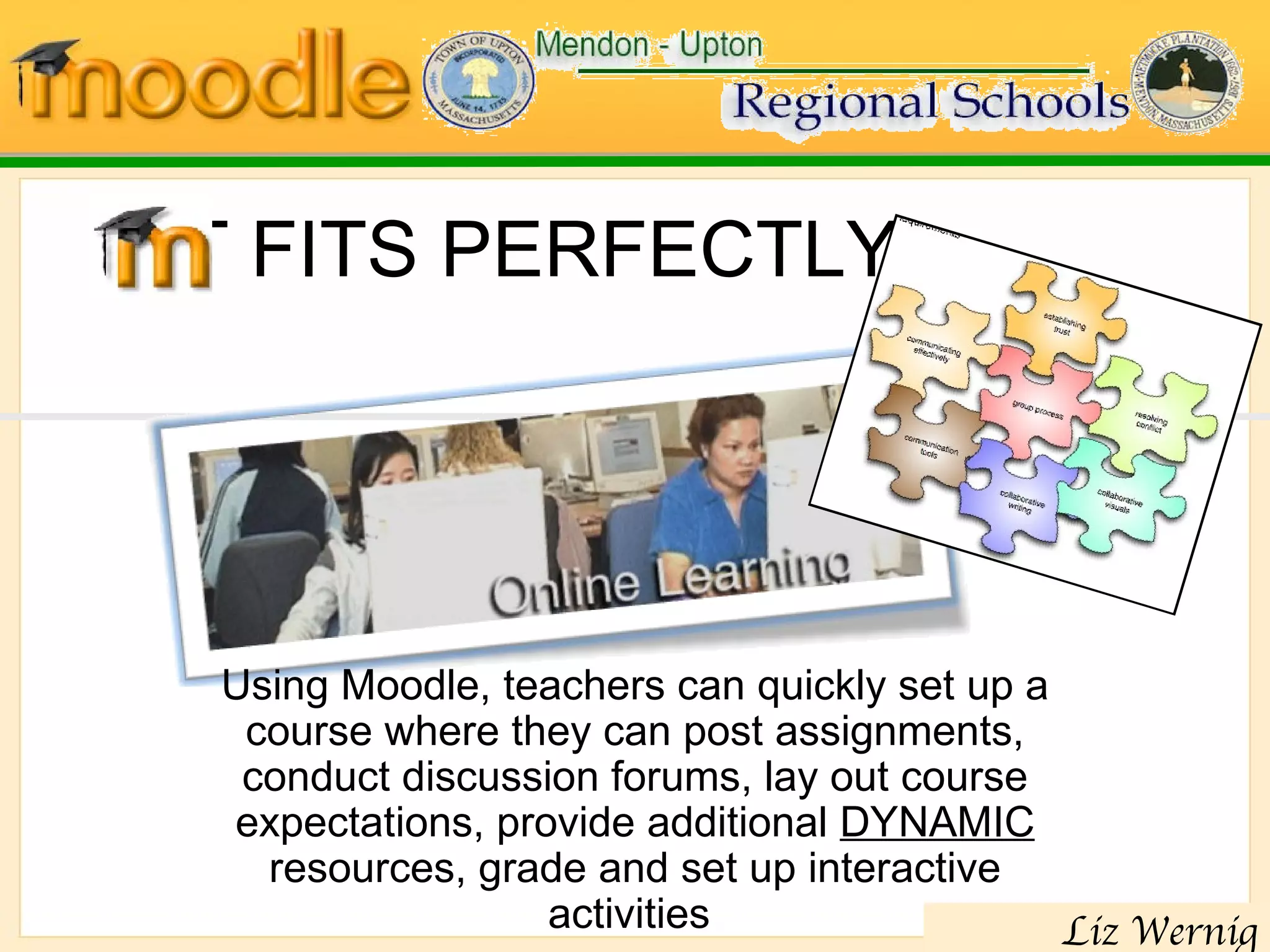 IT FITS PERFECTLY! Using Moodle, teachers can quickly set up a course where they can post assignments, conduct discussion forums, lay out course expectations, provide additional  DYNAMIC  resources, grade and set up interactive activities  