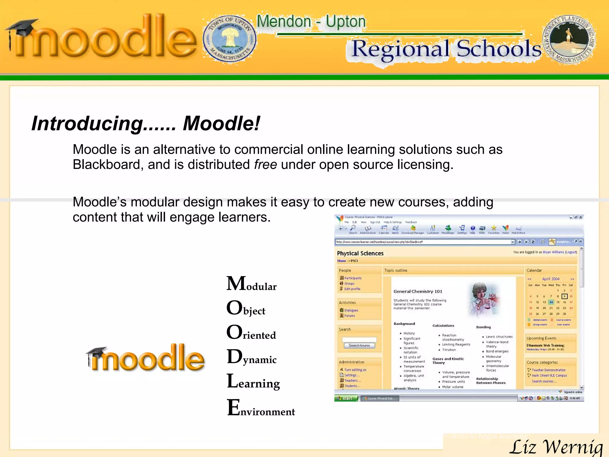 Introducing......  Moodle !  Moodle is an alternative to commercial online learning solutions such as Blackboard, and is distributed  free  under open source licensing.  Moodle’s modular design makes it easy to create new courses, adding content that will engage learners. Moodle’s intuitive interface makes it easy for instructors to create courses.  Students require only basic browser skills to begin learning.  M odular  O bject O riented  D ynamic  L earning   E nvironment 
