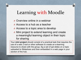 Learning with Moodle
   O Overview online in a webinar
   O Access to a hub as a teacher
   O Access to a topic area to develop
   O Mini project to extend learning and create
      a meaningful learning object in their topic
      for sharing
Your mini project should consist of a practical task that requires the
use of a web 2 tool or other software to create an e-learning
resource to share with the group. Eg a set of ppt slides on a topic
uploaded to Slideshare and then embedded in a web page in your
section of the hub.
 