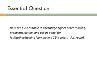 Essential Question How can I use Moodle to encourage higher order thinking, group interaction, and use as a tool for facilitating/guiding learning in a 21 st  century  classroom? 
