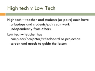 High tech v Low Tech High tech – teacher and students (or pairs) each have a laptops and students/pairs can work independently from others Low tech – teacher has computer/projector/whiteboard or projection screen and needs to guide the lesson 