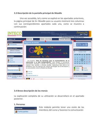 3.3 Descripción de la pantalla principal de Moodle

      Una vez accedido, tal y como se explicó en los apartados anteriores,
la página principal de G+ Moodle para su usuario mostrará tres columnas
con sus correspondientes apartados cada una, como se muestra a
continuación:




3.4 Breve descripción de los menús

La explicación completa de su utilización se desarrollará en el apartado
posterior.

1. Personas
                          Este módulo permite tener una visión de los
                          miembros del curso y favorece la comunicación
 