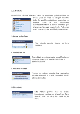 2. Actividades

Este módulo permite acceder a todas las actividades que el profesor ha
                         creado para el curso. La imagen muestra
                         todas las posibles actividades existentes en
                         Moodle.     Éstas     se     irán    incluyendo
                         automáticamente en el bloque a medida que
                         el profesor las vaya proponiendo. Podremos
                         seleccionar el tipo de actividad que deseemos


3. Buscar en los foros


                             Este módulo permite buscar un foro
                             concreto.


4. Administración

                         Este módulo permite consultar las calificaciones
                         obtenidas en el curso además de mostrar el
                         perfil del usuario.


5. Usuarios en línea

                         Permite ver cuántos usuarios hay conectados
                         en este momento o se han conectado en los
                         últimos 5 minutos



6. Novedades

                             Este módulo permite leer los avisos
                             importantes escritos por el profesor. Para
                             acceder vale con hacer clic sobre dicho
                             aviso.
 