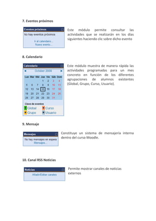 7. Eventos próximos

                            Este módulo permite consultar las
                            actividades que se realizarán en los días
                            siguientes haciendo clic sobre dicho evento



8. Calendario

                            Este módulo muestra de manera rápida las
                            actividades programadas para un mes
                            concreto en función de los diferentes
                            agrupaciones de alumnos existentes
                            (Global, Grupo, Curso, Usuario).




9. Mensaje

                         Constituye un sistema de mensajería interna
                         dentro del curso Moodle.




10. Canal RSS Noticias

                             Permite mostrar canales de noticias
                             externos
 
