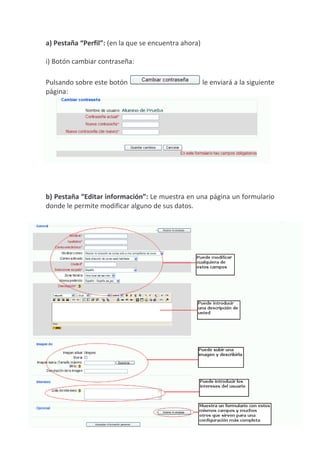 a) Pestaña “Perfil”: (en la que se encuentra ahora)

i) Botón cambiar contraseña:

Pulsando sobre este botón                             le enviará a la siguiente
página:




b) Pestaña “Editar información”: Le muestra en una página un formulario
donde le permite modificar alguno de sus datos.
 