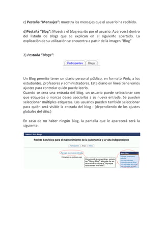 c) Pestaña “Mensajes”: muestra los mensajes que el usuario ha recibido.

d)Pestaña “Blog”: Muestra el blog escrito por el usuario. Aparecerá dentro
del listado de Blogs que se explican en el siguiente apartado. La
explicación de su utilización se encuentra a partir de la imagen “Blog”


2) Pestaña “Blogs”:




Un Blog permite tener un diario personal público, en formato Web, a los
estudiantes, profesores y administradores. Este diario en línea tiene varios
ajustes para controlar quién puede leerlo.
Cuando se crea una entrada del blog, un usuario puede seleccionar con
que etiquetas o marcas desea asociarlas a su nueva entrada. Se pueden
seleccionar múltiples etiquetas. Los usuarios pueden también seleccionar
para quién será visible la entrada del blog - (dependiendo de los ajustes
globales del sitio.)

En caso de no haber ningún Blog, la pantalla que le aparecerá será la
siguiente:
 