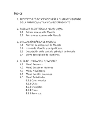 ÍNDICE
  1. PROYECTO RED DE SERVICIOS PARA EL MANTENIMIENTO
     DE LA AUTONOMIA Y LA VIDA INDEPENDIENTE

  2. ACCESO Y REGISTRO A LA PLATAFORMA
     2.1 Primer acceso a G+ Moodle
     2.2 Posteriores accesos a G+ Moodle

  3. UTILIZACIÓN BÁSICA DE MOODLE
     3.1 Normas de utilización de Moodle
     3.2 Iconos de Moodle y su significado
     3.3 Descripción de la pantalla principal de Moodle
     3.4 Breve descripción de los menús

  4. GUÍA DE UTILIZACIÓN DE MOODLE
     4.1 Menú Personas
     4.2 Menú Buscar en los foros
     4.3 Menú Novedades
     4.4 Menú Eventos próximos
     4.5 Menú Actividades
         4.5.1 Cuestionarios
         4.5.2 Chats
         4.5.3 Encuestas
         4.5.4 Foros
         4.5.5 Recursos
 