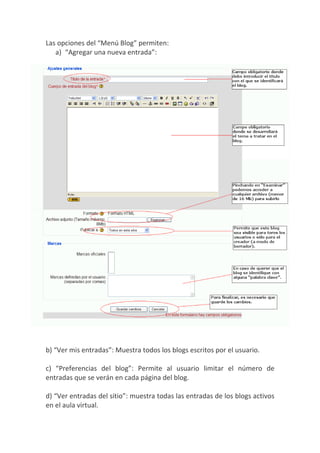 Las opciones del “Menú Blog” permiten:
   a) “Agregar una nueva entrada”:




b) “Ver mis entradas”: Muestra todos los blogs escritos por el usuario.

c) “Preferencias del blog”: Permite al usuario limitar el número de
entradas que se verán en cada página del blog.

d) “Ver entradas del sitio”: muestra todas las entradas de los blogs activos
en el aula virtual.
 