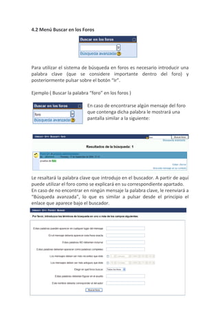 4.2 Menú Buscar en los Foros




Para utilizar el sistema de búsqueda en foros es necesario introducir una
palabra clave (que se considere importante dentro del foro) y
posteriormente pulsar sobre el botón “Ir”.

Ejemplo ( Buscar la palabra “foro” en los foros )

                           En caso de encontrarse algún mensaje del foro
                           que contenga dicha palabra le mostrará una
                           pantalla similar a la siguiente:




Le resaltará la palabra clave que introdujo en el buscador. A partir de aquí
puede utilizar el foro como se explicará en su correspondiente apartado.
En caso de no encontrar en ningún mensaje la palabra clave, le reenviará a
“Búsqueda avanzada”, lo que es similar a pulsar desde el principio el
enlace que aparece bajo el buscador.
 