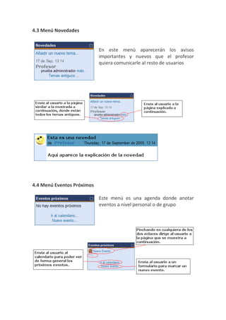 4.3 Menú Novedades


                            En este menú aparecerán los avisos
                            importantes y nuevos que el profesor
                            quiera comunicarle al resto de usuarios




4.4 Menú Eventos Próximos

                            Este menú es una agenda donde anotar
                            eventos a nivel personal o de grupo
 