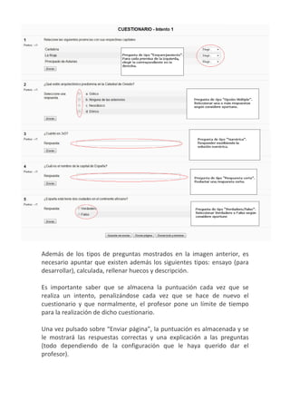 Además de los tipos de preguntas mostrados en la imagen anterior, es
necesario apuntar que existen además los siguientes tipos: ensayo (para
desarrollar), calculada, rellenar huecos y descripción.

Es importante saber que se almacena la puntuación cada vez que se
realiza un intento, penalizándose cada vez que se hace de nuevo el
cuestionario y que normalmente, el profesor pone un límite de tiempo
para la realización de dicho cuestionario.

Una vez pulsado sobre “Enviar página”, la puntuación es almacenada y se
le mostrará las respuestas correctas y una explicación a las preguntas
(todo dependiendo de la configuración que le haya querido dar el
profesor).
 