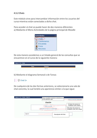 4.5.2 Chats

Este módulo sirve para intercambiar información entre los usuarios del
curso mientras están conectados a dicho chat.

Para acceder al chat se puede hacer de dos maneras diferentes:
a) Mediante el Menú Actividades de la página principal de Moodle




De esta manera accedemos a un listado general de las consultas que se
encuentran en el curso de la siguiente manera:




b) Mediante el diagrama Semanal o de Tareas



De cualquiera de las dos formas anteriores, se seleccionaría una sala de
chat concreta, la cual tendrá una apariencia similar a la que sigue:
 