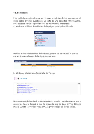 4.5.3 Encuestas

Este módulo permite al profesor conocer la opinión de los alumnos en el
curso sobre diversas cuestiones. Se trata de una actividad NO evaluable.
Para acceder a ellas se puede hacer de dos manera diferentes:
a) Mediante el Menú Actividades de la página principal de Moodle




De esta manera accedemos a un listado general de las encuestas que se
encuentran en el curso de la siguiente manera:




b) Mediante el diagrama Semanal o de Tareas.




De cualquiera de las dos formas anteriores, se seleccionaría una encuesta
concreta. Esto le llevará a que la encuesta sea de tipo: ATTLS, COLLES
(Real), COLLES (Favorito y real), COLLES (Preferida) o de Índice crítico.
 