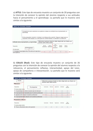 a) ATTLS: Este tipo de encuesta muestra un conjunto de 20 preguntas con
la intención de conocer la opinión del alumno respecto a sus actitudes
hacia el pensamiento y el aprendizaje. La pantalla que le muestra será
similar a la siguiente:




b) COLLES (Real): Este tipo de encuesta muestra un conjunto de 26
preguntas con la intención de conocer la opinión del alumno respecto a la
relevancia, el pensamiento reflexivo, interactividad, apoyo del tutor,
apoyo de compañeros e interpretación. La pantalla que le muestra será
similar a la siguiente:
 