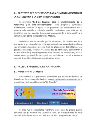 1.- PROYECTO RED DE SERVICIOS PARA EL MANTENIMIENTO DE
LA AUTONOMIA Y LA VIDA INDEPENDIENTE
      El proyecto “Red de Servicios para el Mantenimiento de la
Autonomía y la Vida Independiente” está dirigido a suministrar
información, servicios y ayuda a las personas con dependencia de la
manera más sencilla y cómoda posible, basándose para ello en los
beneficios que nos aportan las nuevas tecnologías de la información y la
comunicación como es la plataforma Moodle.

      Moodle es un sistema de gestión de cursos, de distribución libre,
que ayuda a los educadores a crear comunidades de aprendizaje en línea.
Las principales funciones de este tipo de plataformas tecnológicas son:
gestionar usuarios, recursos y actividades de formación, administrar el
acceso, controlar y hacer seguimiento del proceso de aprendizaje, realizar
evaluaciones, generar informes, gestionar servicios de comunicación como
foros de discusión, videoconferencias, entre otros.


2.- ACCESO Y REGISTRO A LA PLATAFORMA
2.1 Primer acceso a G+ Moodle

      Para acceder a la plataforma solo tienes que escribir en la barra de
direcciones de tu navegador la dirección http://www.intecosl.es/david/index.asp, y
seleccionar en el menú la pestaña “G+ Moodle”




       Si eres nuevo necesitarás registrarte para crear tu propia cuenta
personal con tu nombre de usuario y clave. El procedimiento es muy
sencillo, solo tienes pulsar en “Solicitud de Alta” y seguir estos pasos:
 