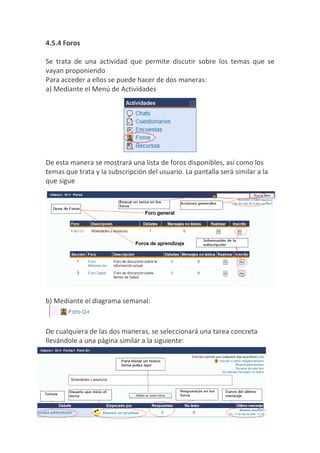 4.5.4 Foros

Se trata de una actividad que permite discutir sobre los temas que se
vayan proponiendo
Para acceder a ellos se puede hacer de dos maneras:
a) Mediante el Menú de Actividades




De esta manera se mostrará una lista de foros disponibles, así como los
temas que trata y la subscripción del usuario. La pantalla será similar a la
que sigue




b) Mediante el diagrama semanal:



De cualquiera de las dos maneras, se seleccionará una tarea concreta
llevándole a una página similar a la siguiente:
 