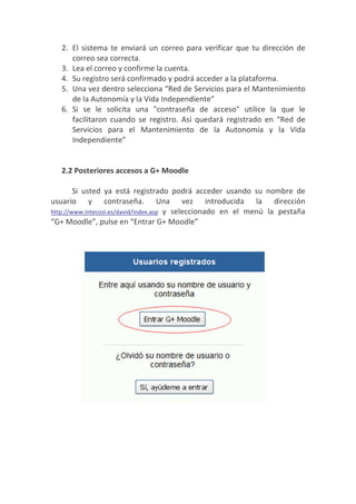 2. El sistema te enviará un correo para verificar que tu dirección de
      correo sea correcta.
   3. Lea el correo y confirme la cuenta.
   4. Su registro será confirmado y podrá acceder a la plataforma.
   5. Una vez dentro selecciona “Red de Servicios para el Mantenimiento
      de la Autonomía y la Vida Independiente”
   6. Si se le solicita una "contraseña de acceso" utilice la que le
      facilitaron cuando se registro. Así quedará registrado en “Red de
      Servicios para el Mantenimiento de la Autonomía y la Vida
      Independiente”


   2.2 Posteriores accesos a G+ Moodle

        Si usted ya está registrado podrá acceder usando su nombre de
usuario y contraseña. Una vez introducida la dirección
http://www.intecosl.es/david/index.asp y seleccionado en el menú la pestaña
“G+ Moodle”, pulse en “Entrar G+ Moodle”
 