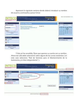 Aparecerá la siguiente ventana donde deberá introducir su nombre
de usuario y contraseña y pulsar Entrar




      Y listo ya has accedido, fíjese que aparece su cuenta con su nombre.
Ahora tan sólo debe seleccionar sobre alguno de los cursos existentes ( en
este caso selecciona “Red de Servicios para el Mantenimiento de la
Autonomía y la Vida Independiente” ).
 