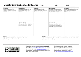 Moodle Gamification Model Canvas For:_____________ By:__________ Date: ________
FEATURES
Describe the features you have
available in Moodle for incorporating
mechanics
MECHANICS
Describe the rules of the game with
components for creating game
dynamics
DYNAMICS
Describe the behaviour of the
mechanics acting on the player over
time
AESTHETICS
Describe the desirable emotional
responses evoked in the player when
they interact with the game
PLAYERS
Describe who and what the people are
like in whom we want to develop
behaviours
COMPONENTS
Describe the elements of the game to
create mechanics or give feedback
BEHAVIOURS
Describe the behaviours or actions
necessary to develop our players in
order to get returns from the project
COSTS
What are the main costs in designing and implementing the game
What is the budget available for achieving the goals
Can the costs be phased
Benefits
Describe the tangible outcomes of the success of the project in introducing gamification into the learning
How is success being measured?
What results do we hope to achieve?
The Moodle Add-on Canvas is based on the Business
Model Canvas BusinessModelGeneration.com and the
Gamification Canvas by www.gameonlab.com and is
licensed under the Creative Commons Attribution Share
Alike 3.0 Un-ported License.
This Canvas is created from the workshops
of Learning Technology Services on applied
Gamification in learning delivered through
Moodle Learning Management System.
See http://www.somerandomthoughts.com
 
