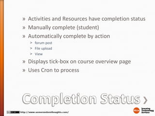 » Activities and Resources have completion status
» Manually complete (student)
» Automatically complete by action
˃ forum post
˃ File upload
˃ View
» Displays tick-box on course overview page
» Uses Cron to process
 
