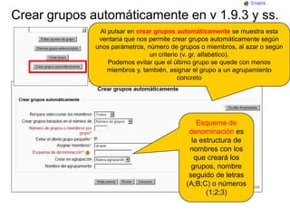 Crear grupos automáticamente en v 1.9.3 y ss.Al pulsar en crear grupos automáticamente se muestra esta ventana que nos permite crear grupos automáticamente según unos parámetros, número de grupos o miembros, al azar o según un criterio (v. gr. alfabético).Podemos evitar que el último grupo se quede con menos miembros y, también, asignar el grupo a un agrupamiento concretoEsquema de denominación es la estructura de nombres con los que creará los grupos, nombre seguido de letras (A;B;C) o números (1;2;3)