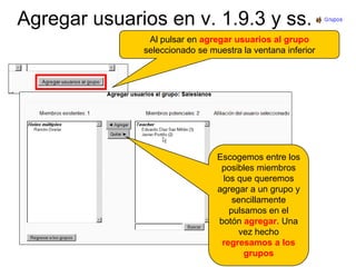 Agregar usuarios en v. 1.9.3 y ss.Al pulsar en agregar usuarios al grupo seleccionado se muestra la ventana inferiorEscogemos entre los posibles miembros los que queremos agregar a un grupo y sencillamente pulsamos en el botón agregar. Una vez hecho regresamos a los grupos