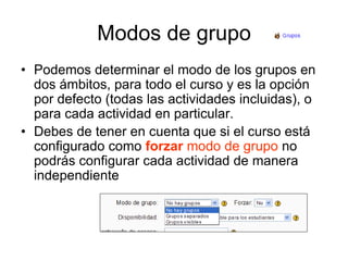 Modos de grupoPodemos determinar el modo de los grupos en dos ámbitos, para todo el curso y es la opción por defecto (todas las actividades incluidas), o para cada actividad en particular.Debes de tener en cuenta que si el curso está configurado como forzar modo de grupono podrás configurar cada actividad de manera independiente
