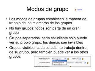 Modos de grupoLos modos de grupos establecen la manera de trabajo de los miembros de los gruposNo hay grupos: todos son parte de un gran grupoGrupos separados: cada estudiante sólo puede ver su propio grupo: los demás son invisiblesGrupos visibles: cada estudiante trabaja dentro de su grupo, pero también puede ver a los otros grupos