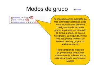 Modos de grupoTe mostramos tres ejemplos de tres actividades distintas, cada icono muestra una diferente configuración de modo de grupo: la primera, considerado de arriba a abajo, es que no hay grupos. La segunda, indica que hay grupos visibles. La tercera, que hay grupos no visibles entre sí.Para cambiar de modo de grupo tenemos que pulsar sucesivamente sobre el icono, estando activada la edición en Moodle