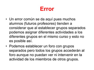 ErrorUn error común se da aquí pues muchos alumnos (futuros profesores) tienden a considerar que al establecer grupos separados podemos asignar diferentes actividades a los diferentes grupos en el mismo curso y esto no es posible así.Podemos establecer un foro con grupos separados pero todos los grupos accederán al foro aunque no puedan ver ni intervenir en la actividad de los miembros de otros grupos.