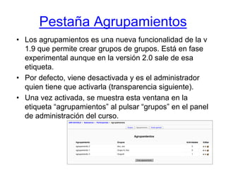 Pestaña AgrupamientosLos agrupamientos es una nueva funcionalidad de la v 1.9 que permite crear grupos de grupos. Está en fase experimental aunque en la versión 2.0 sale de esa etiqueta.Por defecto, viene desactivada y es el administrador quien tiene que activarla (transparencia siguiente).Una vez activada, se muestra esta ventana en la etiqueta “agrupamientos” al pulsar “grupos” en el panel de administración del curso.