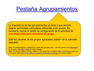 Pestaña AgrupamientosLa importanciade los agrupamientos se debe a que permite asignar actividades particulares diferentes a los grupos. Es necesario marcar la casilla de configuración de la actividad de solo disponible para miembros de grupo.Sólo los usuarios de los grupos agrupados podrán ver la actividad asignada.Note: If a gradedactivityisassignedto a particular groupingonly, itwillstillappear in thegradebookforallusers. (SeeMDL-13868forfurtherdetails.) Note: Youcannotmakeanactivity visible toonlyonegroup of studentswithoutfirstplacingtheminto a Grouping. (SeeWhatisthedifferencebetweengroups and groupings?forfurtherdetails.) 