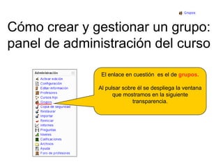 Cómo crear y gestionar un grupo:panel de administración del cursoEl enlace en cuestión  es el de grupos.Al pulsar sobre él se despliega la ventana que mostramos en la siguiente transparencia.