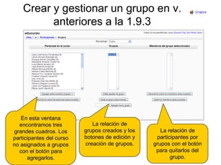 Crear y gestionar un grupo en v. anteriores a la 1.9.3En esta ventana encontramos tres grandes cuadros. Los participantes del curso no asignados a grupos con el botón para agregarlos.La relación de grupos creados y los botones de edición y creación de grupos.La relación de participantes por grupos con el botón para quitarlos del grupo.