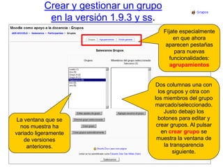 Crear y gestionar un grupoen la versión 1.9.3 y ss.Fíjate especialmente en que ahora aparecen pestañas para nuevas funcionalidades: agrupamientosDos columnas una con los grupos y otra con los miembros del grupo marcado/seleccionado. Justo debajo los botones para editar y crear grupos. Al pulsar en crear grupo se muestra la ventana de la transparencia siguiente.La ventana que se nos muestra ha variado ligeramente de versiones anteriores.
