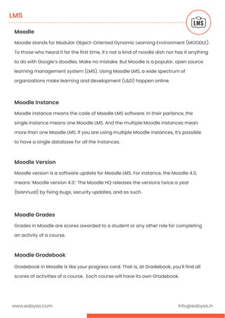www.eabyas.com Info@eabyas.in
LMS
Moodle
Moodle stands for Modular Object-Oriented Dynamic Learning Environment (MOODLE).
To those who heard it for the first time, it’s not a kind of noodle dish nor has it anything
to do with Google’s doodles. Make no mistake. But Moodle is a popular, open source
learning management system (LMS). Using Moodle LMS, a wide spectrum of
organizations make learning and development (L&D) happen online.
Moodle Instance
Moodle instance means the code of Moodle LMS software. In their parlance, the
single instance means one Moodle LMS. And the multiple Moodle instances mean
more than one Moodle LMS. If you are using multiple Moodle instances, it’s possible
to have a single database for all the instances.
Moodle Version
Moodle version is a software update for Moodle LMS. For instance, the Moodle 4.0,
means ‘Moodle version 4.0.’ The Moodle HQ releases the versions twice a year
(biannual) by fixing bugs, security updates, and as such.
Moodle Grades
Grades in Moodle are scores awarded to a student or any other role for completing
an activity of a course.
Moodle Gradebook
Gradebook in Moodle is like your progress card. That is, at Gradebook, you’ll find all
scores of activities of a course. Each course will have its own Gradebook.
 