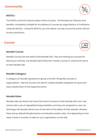 MOOCs
The MOOCs stand for Massive Open Online Courses. The Moodle has ‘features and
benefits’ completely suitable for the delivery of courses by organizations or institutions
using the MOOCs. Using the MOOCs, you can deliver courses across the world, without
access restrictions.
Community
www.eabyas.com Info@eabyas.in
Moodle Course
Moodle Courses are the heart of the Moodle LMS. They are nothing but courses for
learning or training. The Moodle admin/teacher creates courses or imports the same
to their Moodle LMS.
Moodle Category
A category on Moodle represents a group of similar things like courses or
organizations. Like the courses, the admin creates Moodle categories for quick and
easy classification of the respective items.
Moodle Roles
Moodle roles are those that have their level of access to their Moodle LMS. Each role
comes with a set of capabilities/responsibilities, and they are assigned to users. By
and large, the Moodle admins are at the helm of the affairs of their Moodle. Likewise,
there are by default Moodle teacher and Moodle student roles. And depending on the
need, create a number of roles for your organization on the LMS.
Course
 