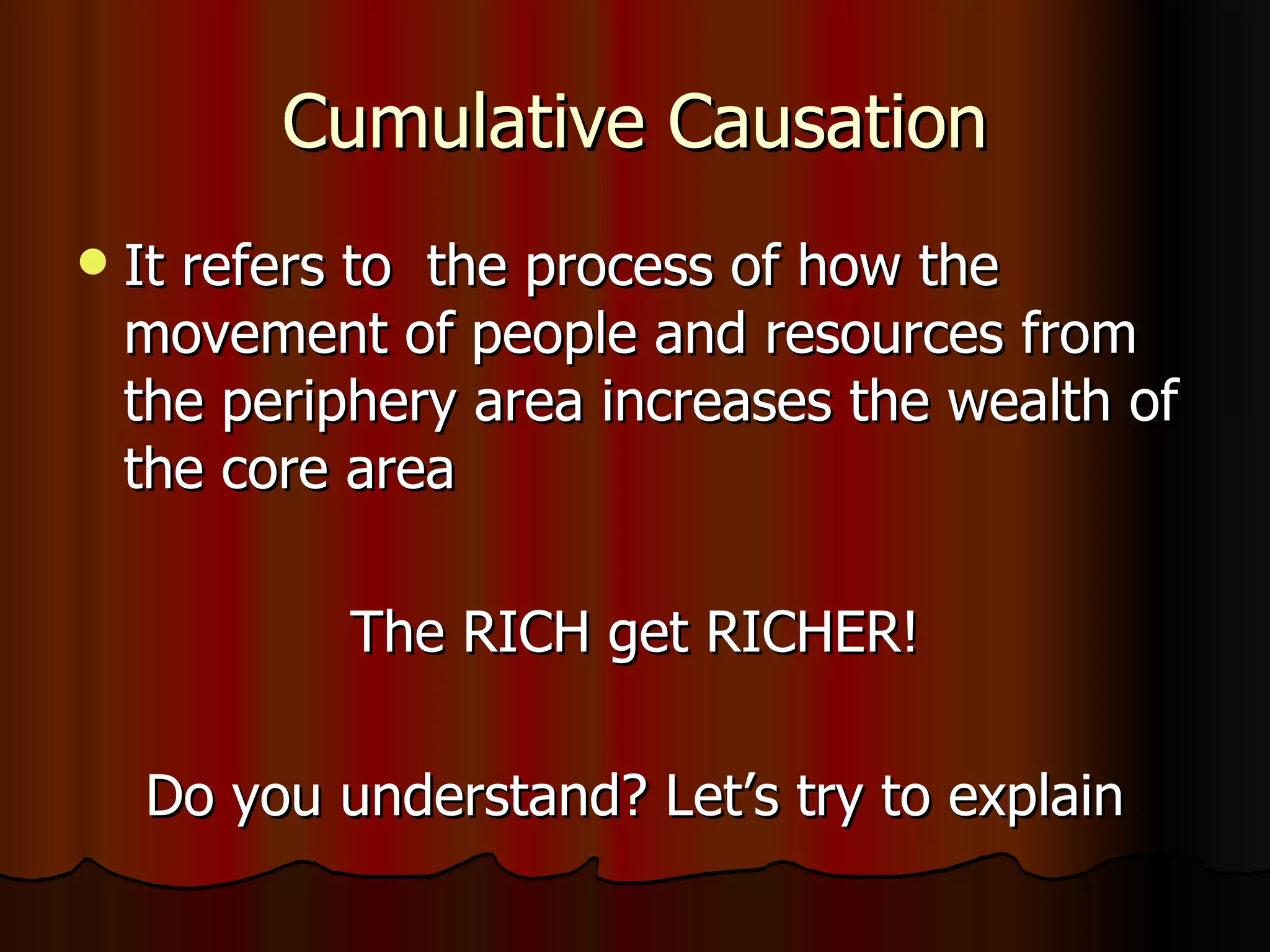 Cumulative Causation It refers to  the process of how the movement of people and resources from the periphery area increases the wealth of the core area The RICH get RICHER! Do you understand? Let’s try to explain 