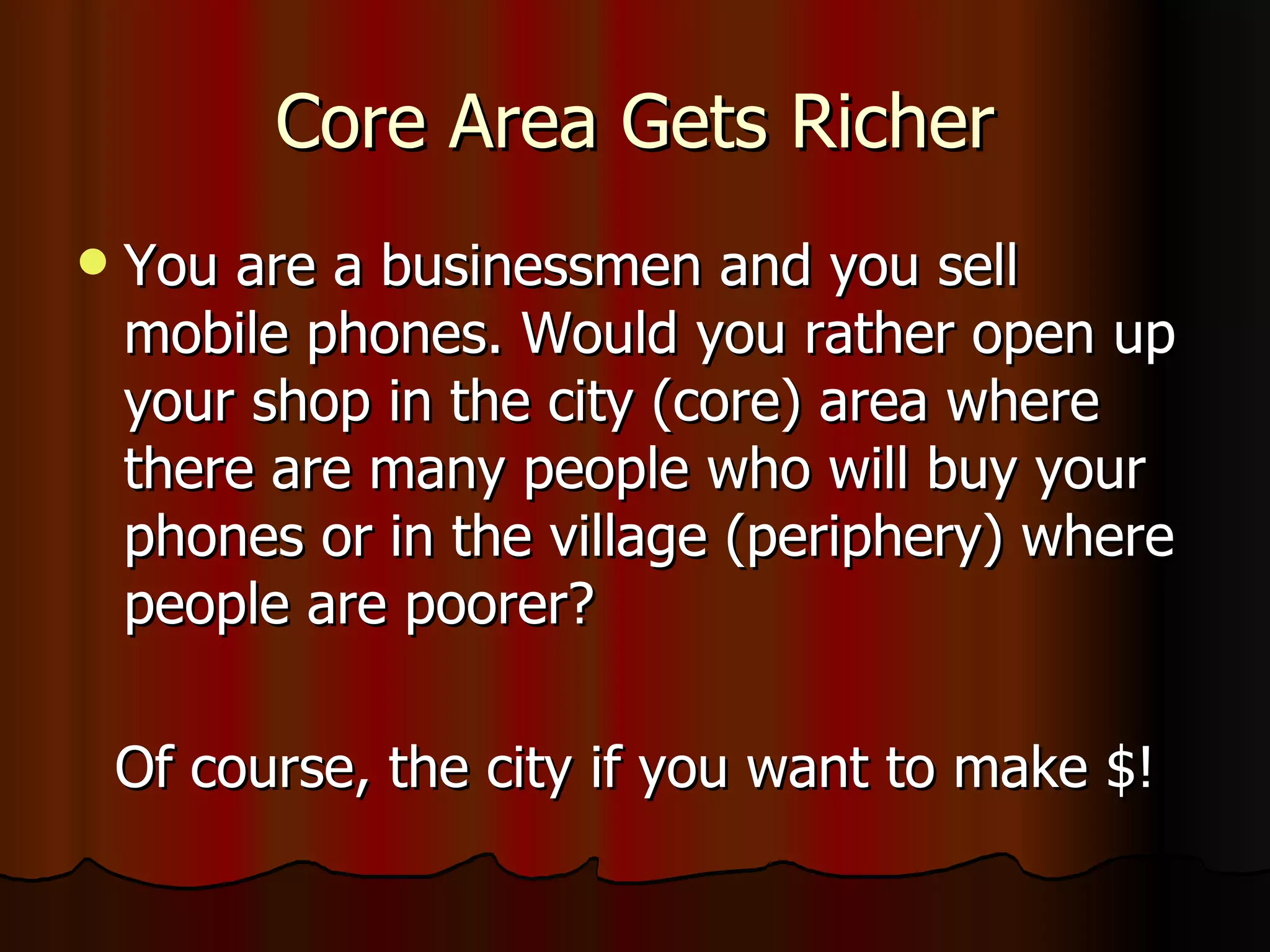 Core Area Gets Richer You are a businessmen and you sell mobile phones. Would you rather open up your shop in the city (core) area where there are many people who will buy your phones or in the village (periphery) where people are poorer? Of course, the city if you want to make $! 