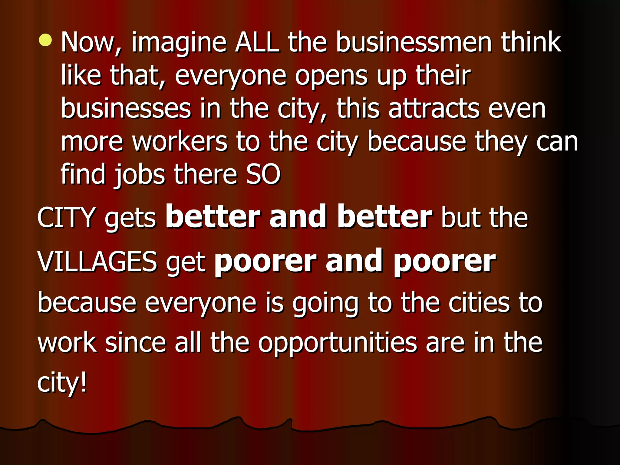Now, imagine ALL the businessmen think like that, everyone opens up their businesses in the city, this attracts even more workers to the city because they can find jobs there SO CITY gets  better and better  but the  VILLAGES get  poorer and poorer   because everyone is going to the cities to  work since all the opportunities are in the  city! 