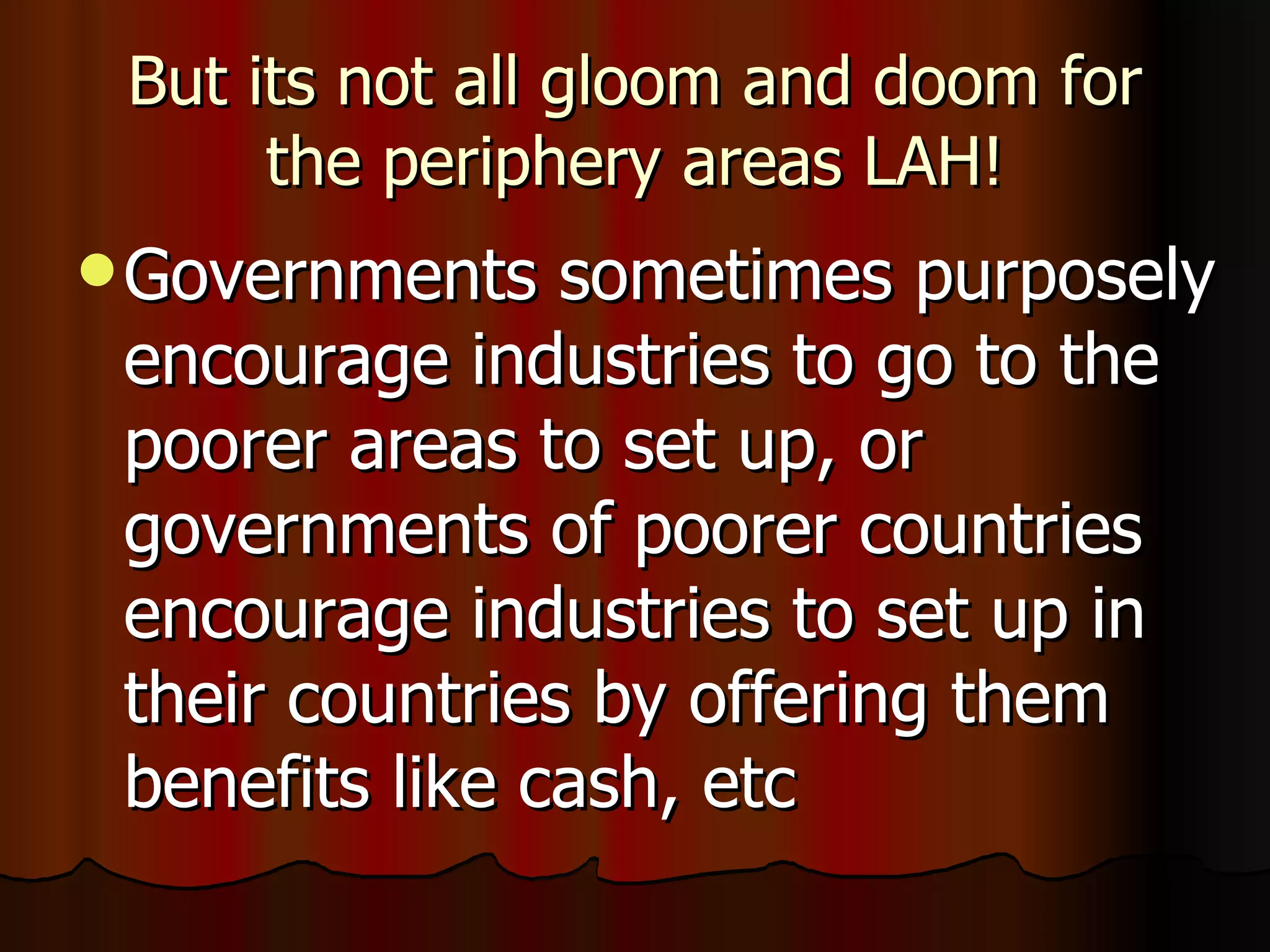 But its not all gloom and doom for the periphery areas LAH! Governments sometimes purposely encourage industries to go to the poorer areas to set up, or governments of poorer countries encourage industries to set up in their countries by offering them benefits like cash, etc 