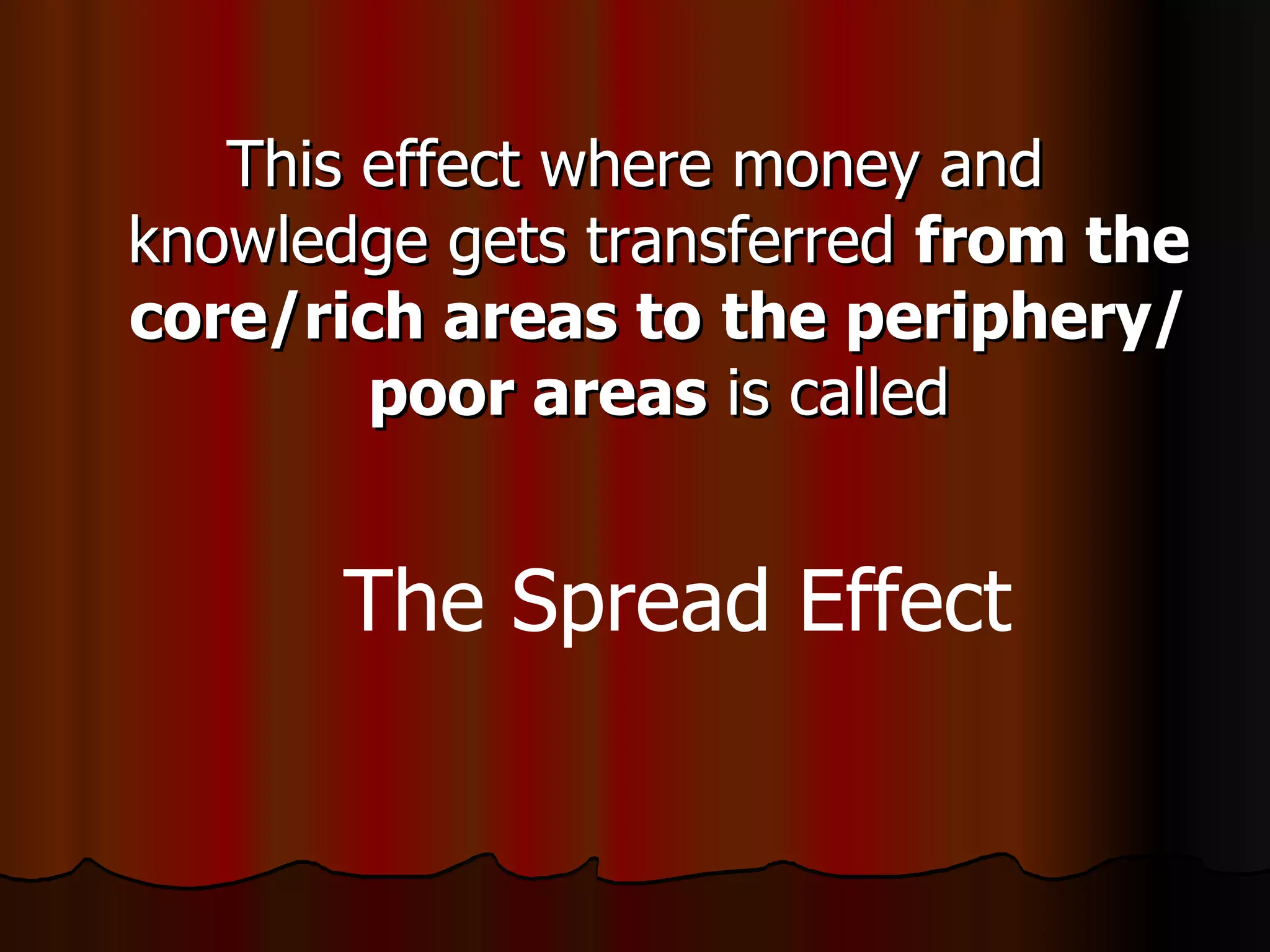This effect where money and knowledge gets transferred  from the core/rich areas to   the periphery/poor areas  is called The Spread Effect 