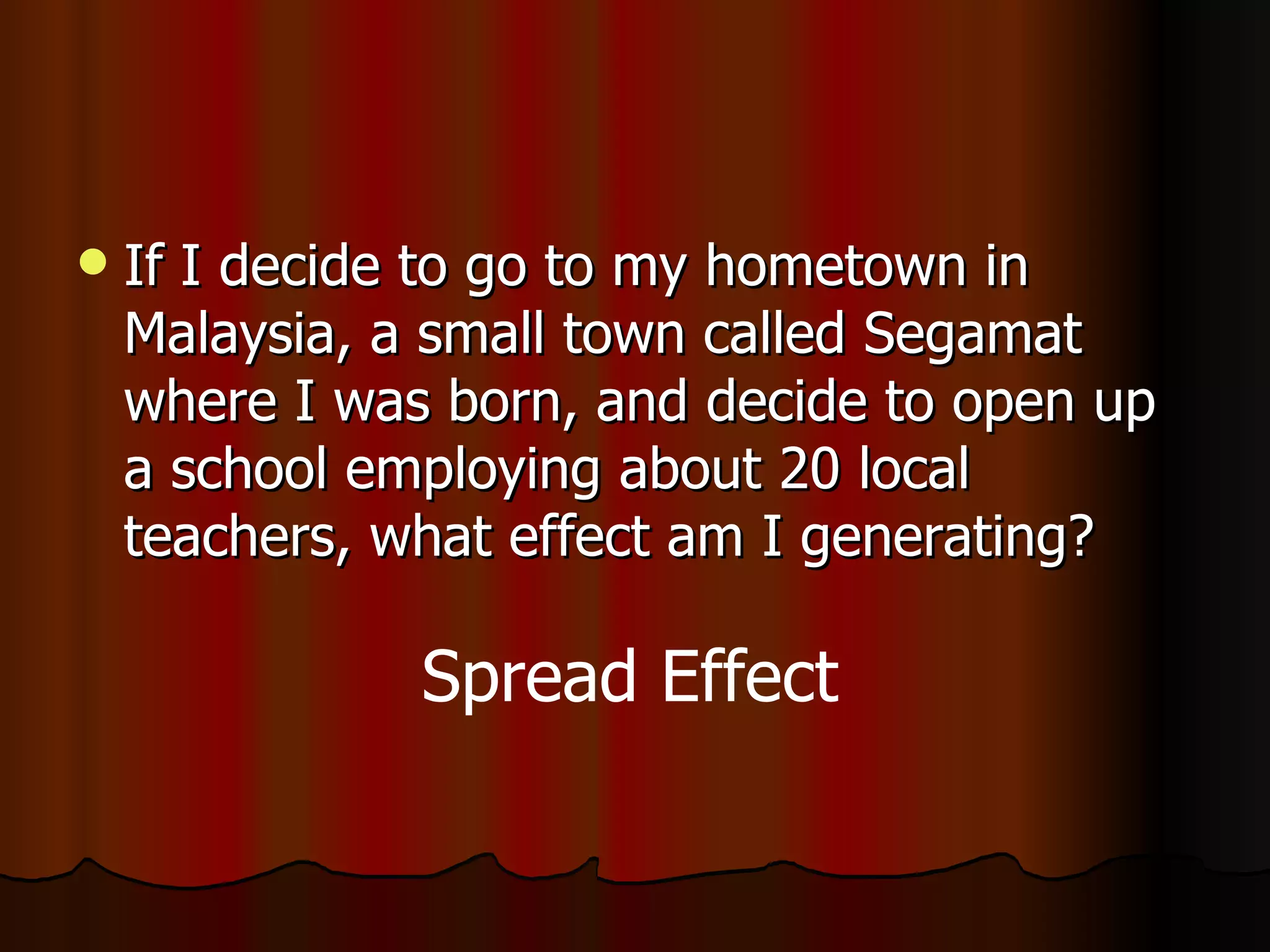 If I decide to go to my hometown in Malaysia, a small town called Segamat where I was born, and decide to open up a school employing about 20 local teachers, what effect am I generating? Spread Effect 